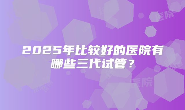 2025年比较好的医院有哪些三代试管？