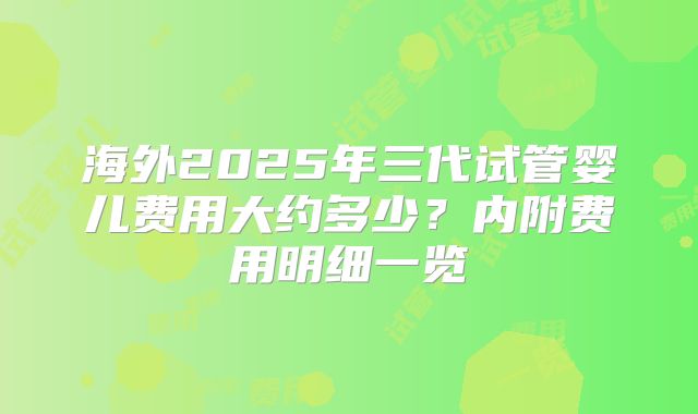 海外2025年三代试管婴儿费用大约多少？内附费用明细一览