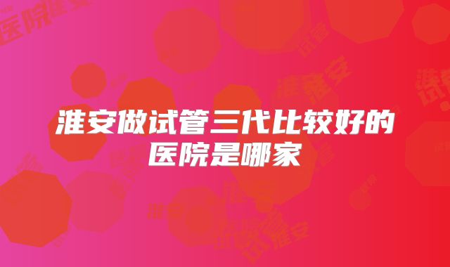 淮安做试管三代比较好的医院是哪家