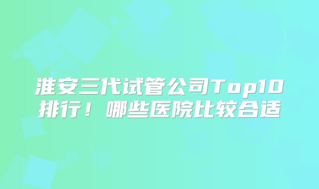 淮安三代试管公司Top10排行！哪些医院比较合适