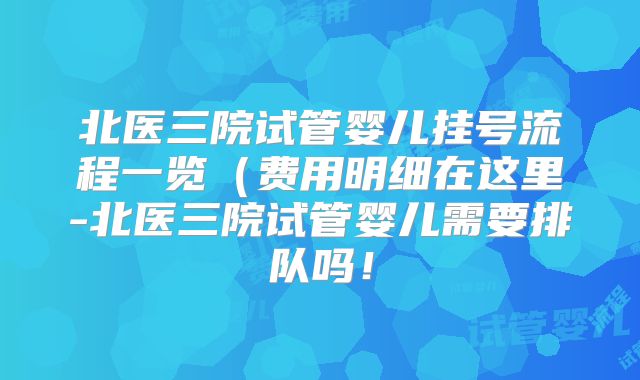 北医三院试管婴儿挂号流程一览（费用明细在这里-北医三院试管婴儿需要排队吗！