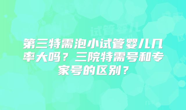 第三特需泡小试管婴儿几率大吗？三院特需号和专家号的区别？
