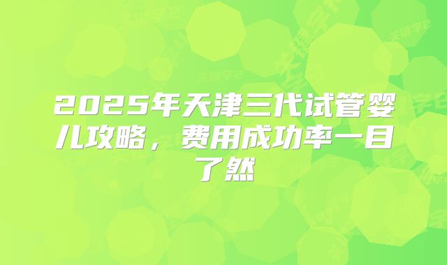 2025年天津三代试管婴儿攻略，费用成功率一目了然