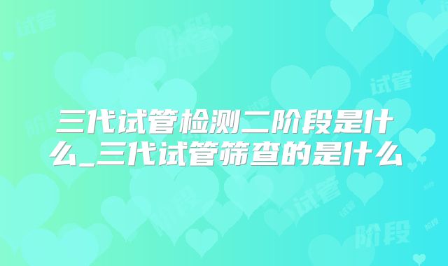 三代试管检测二阶段是什么_三代试管筛查的是什么