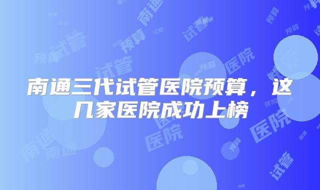 南通三代试管医院预算，这几家医院成功上榜