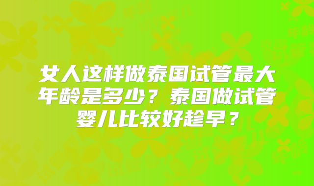 女人这样做泰国试管最大年龄是多少？泰国做试管婴儿比较好趁早？