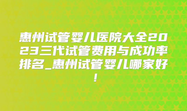 惠州试管婴儿医院大全2023三代试管费用与成功率排名_惠州试管婴儿哪家好！