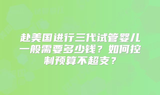 赴美国进行三代试管婴儿一般需要多少钱?如何控制预算不超支?