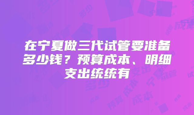 在宁夏做三代试管要准备多少钱？预算成本、明细支出统统有