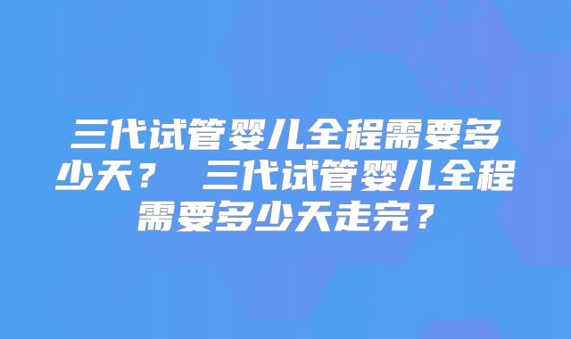 三代试管婴儿全程需要多少天？ 三代试管婴儿全程需要多少天走完？