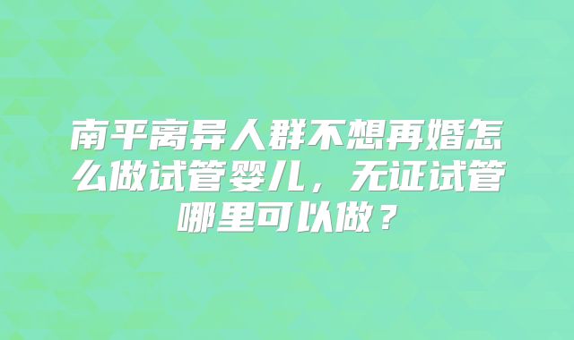 南平离异人群不想再婚怎么做试管婴儿,无证试管哪里可以做?