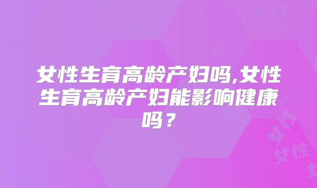 女性生育高龄产妇吗,女性生育高龄产妇能影响健康吗？