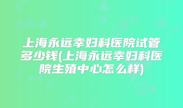 上海永远幸妇科医院试管多少钱(上海永远幸妇科医院生殖中心怎么样)