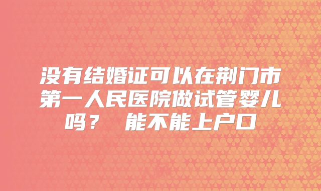 没有结婚证可以在荆门市第一人民医院做试管婴儿吗？ 能不能上户口