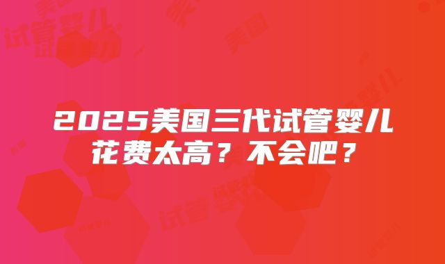 2025美国三代试管婴儿花费太高？不会吧？