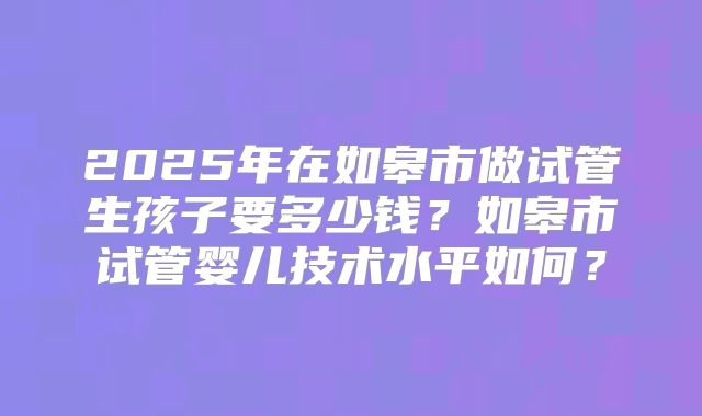 2025年在如皋市做试管生孩子要多少钱？如皋市试管婴儿技术水平如何？