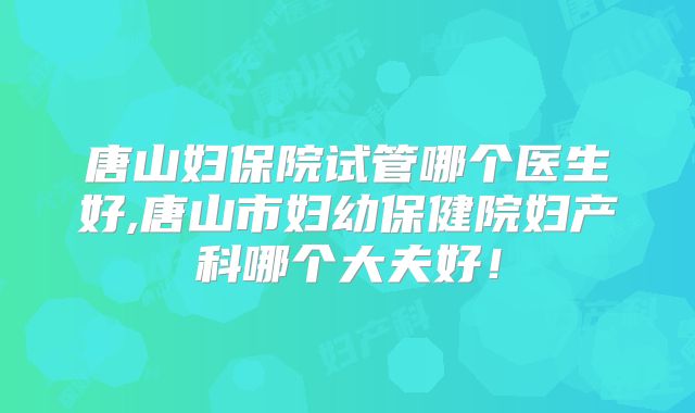 唐山妇保院试管哪个医生好,唐山市妇幼保健院妇产科哪个大夫好！