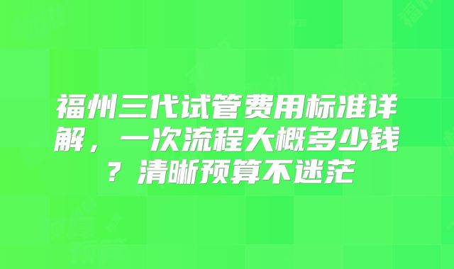 福州三代试管费用标准详解，一次流程大概多少钱？清晰预算不迷茫