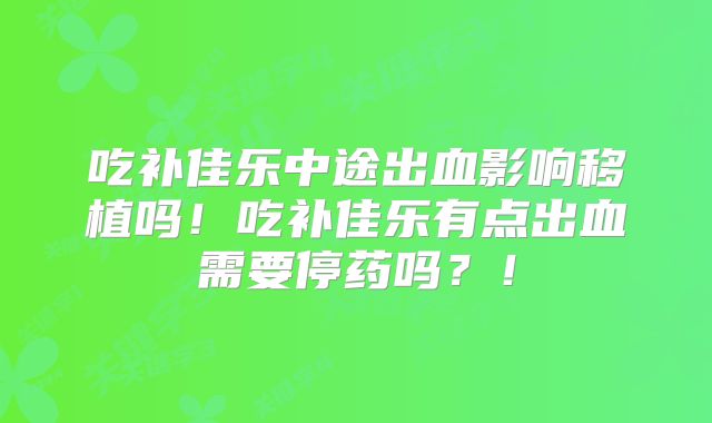 吃补佳乐中途出血影响移植吗！吃补佳乐有点出血需要停药吗？！