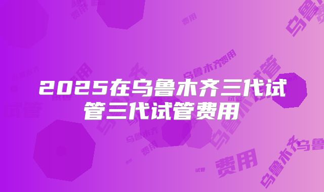 2025在乌鲁木齐三代试管三代试管费用