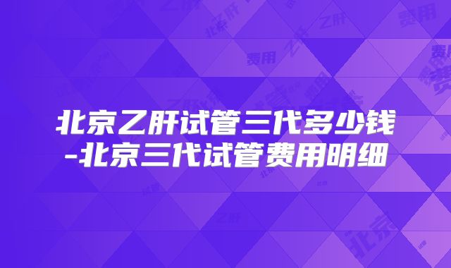 北京乙肝试管三代多少钱-北京三代试管费用明细