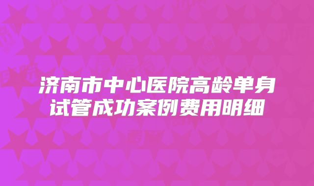 济南市中心医院高龄单身试管成功案例费用明细