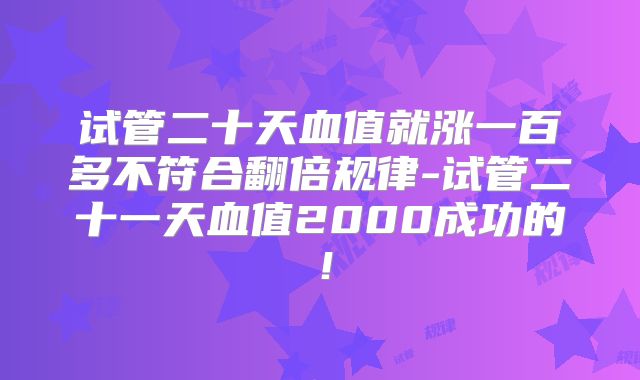 试管二十天血值就涨一百多不符合翻倍规律-试管二十一天血值2000成功的！