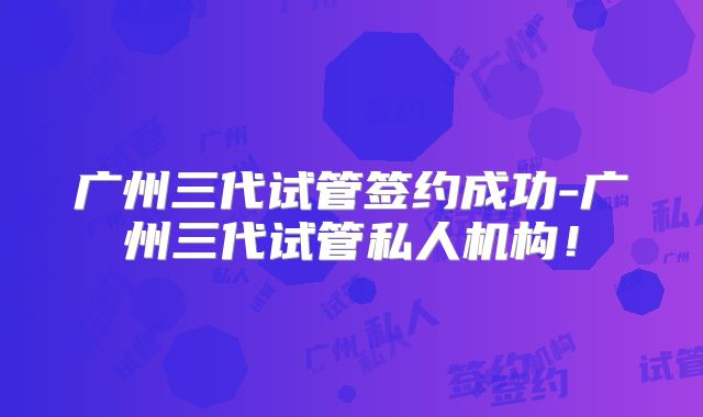 广州三代试管签约成功-广州三代试管私人机构！