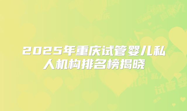 2025年重庆试管婴儿私人机构排名榜揭晓