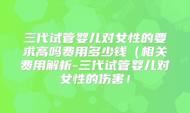 三代试管婴儿对女性的要求高吗费用多少钱（相关费用解析-三代试管婴儿对女性的伤害！