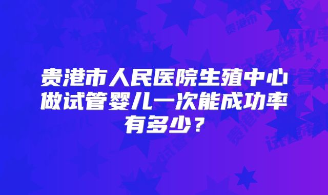 贵港市人民医院生殖中心做试管婴儿一次能成功率有多少?