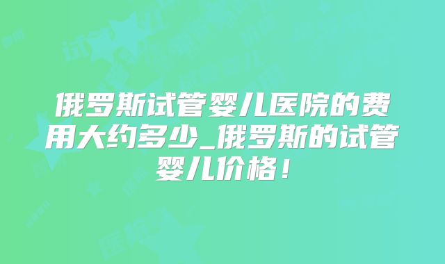 俄罗斯试管婴儿医院的费用大约多少_俄罗斯的试管婴儿价格！