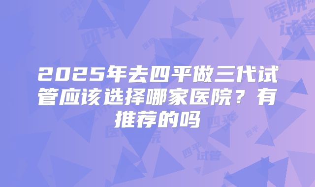 2025年去四平做三代试管应该选择哪家医院?有推荐的吗