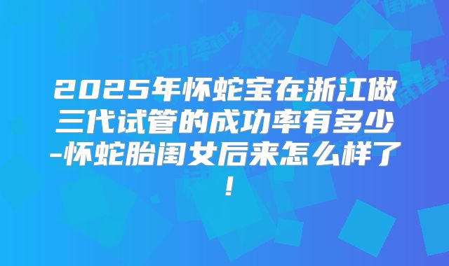 2025年怀蛇宝在浙江做三代试管的成功率有多少-怀蛇胎闺女后来怎么样了！