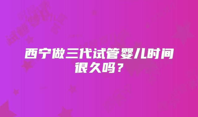 西宁做三代试管婴儿时间很久吗？