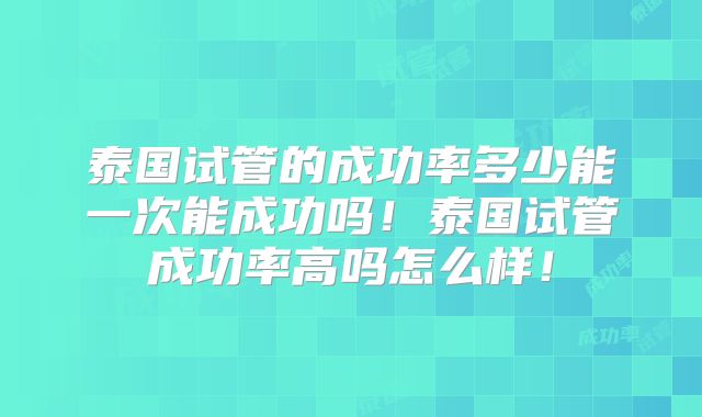 泰国试管的成功率多少能一次能成功吗！泰国试管成功率高吗怎么样！