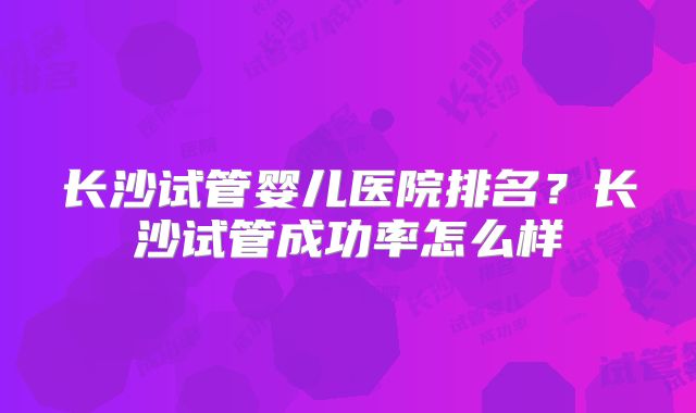 长沙试管婴儿医院排名？长沙试管成功率怎么样