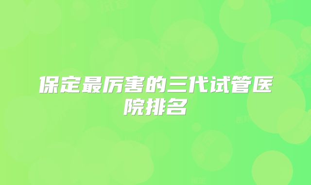 保定最厉害的三代试管医院排名