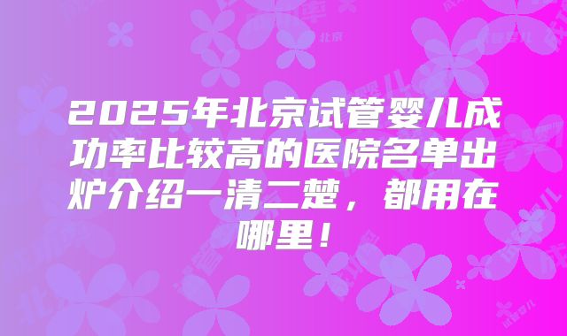2025年北京试管婴儿成功率比较高的医院名单出炉介绍一清二楚，都用在哪里！