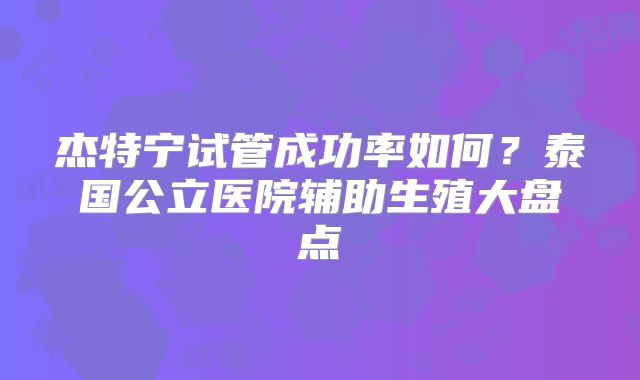杰特宁试管成功率如何？泰国公立医院辅助生殖大盘点