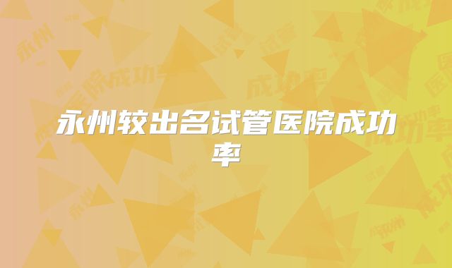 永州较出名试管医院成功率