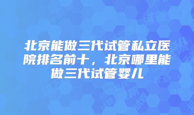 北京能做三代试管私立医院排名前十，北京哪里能做三代试管婴儿