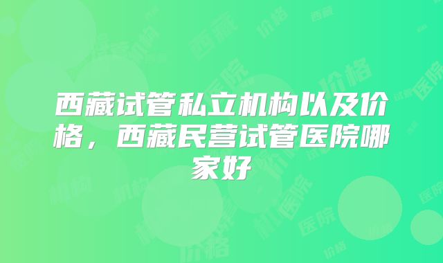西藏试管私立机构以及价格，西藏民营试管医院哪家好