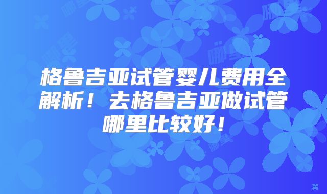 格鲁吉亚试管婴儿费用全解析！去格鲁吉亚做试管哪里比较好！