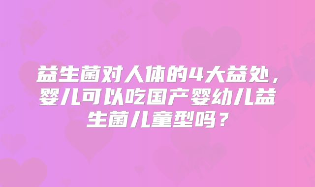 益生菌对人体的4大益处，婴儿可以吃国产婴幼儿益生菌儿童型吗？