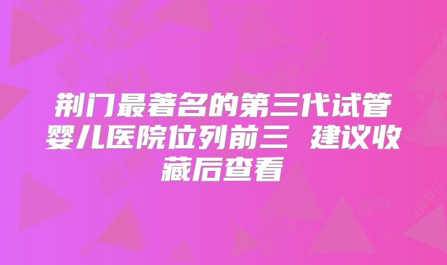 荆门最著名的第三代试管婴儿医院位列前三 建议收藏后查看