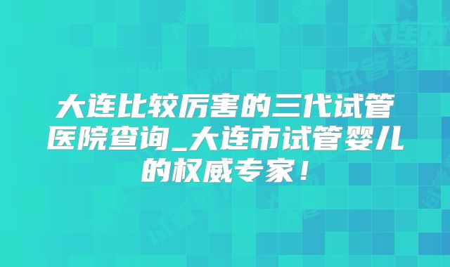 大连比较厉害的三代试管医院查询_大连市试管婴儿的权威专家！