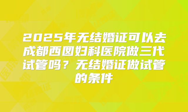 2025年无结婚证可以去成都西囡妇科医院做三代试管吗?无结婚证做试管的条件
