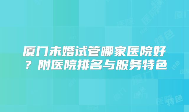 厦门未婚试管哪家医院好?附医院排名与服务特色