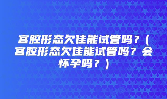宫腔形态欠佳能试管吗？(宫腔形态欠佳能试管吗？会怀孕吗？)